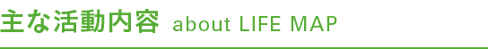 主な活動内容 about LIFE MAP